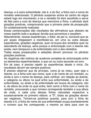doença, e à outra extremidade, isto é, a do Sul, a ficha com o nome do
remédio selecionado. O pêndulo suspenso acima do centro da régua
estará logo em movimento, e se o remédio foi bem escolhido e serve
de fato para a cura da doença que menciona a ficha, o pêndulo dará
girações positivas, comprovando que a primeira parte da prospecção
foi cuidadosamente realizada.
Essas comprovações dão resultados tão afirmativos que afastam de
nosso espirito toda e qualquer dúvida que porventura o assaltem.
Naturalmente, nessas experiências, o leitor, de per si, concluirá que se
por acaso chegassem a manifestar-se, em uma ou outra dessas
experiências, girações negativas, quer na busca dos remédios quer na
descoberto da doença, seria porque a sintonização com o doente não
existe, nem tampouco a da enfermidade com a dos remédios.
Todas essas prospecções e seleções devem provocar no pêndulo
girações positivas.
As negativas são indícios de ausência completa de sintonização entre
os elementos experimentados, e que um ou outro esconde um erro.
Em tal caso, é preciso repetir as experiências desde o inicio. Os
resultados devem ser sempre positivos.
É preciso observar que de principio, como já se notou, quer seja o
doente, ou a ficha com seu nome, quer a do nome de um remédio, ou
ainda a com o nome da doença, para verificar, em relação ao doente,
a categoria ou altura na qual entra sua enfermidade, ou ainda a da
enfermidade, ou ainda a da enfermidade em busca da categoria, isto
é, da altura da onda na qual entra, bem como a ficha com o nome do
remédio, procurando a que número corresponde também a sua altura
de onda, e cada uma dessas fichas colocadas respectiva e
sucessivamente no primeiro rádium, a "0", todas as girações devem
ser negativas. Tornam-se positivas quando, para com a ficha do
doente a 0, a ficha do nome de sua enfermidade ocupa acertadamente
o número que lhe corresponde; o mesmo se dará para com os
 