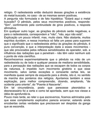 relógio. O radiestesista então deduzirá dessas girações a existência
do metal buscado, no caso - de as mesmas serem positivas.
A pergunta não formulada e de fato hipotética: "Estará aqui o metal
buscado? O pêndulo, pelos seus movimentos positivos, responde:
"Sim", confirmando pela continuidade de giros positivos, a resposta
afirmativa.
Em qualquer outro lugar, as girações do pêndulo serão negativas, e
para o radiestesista, correspondem a "não", "não, aqui não está".
Explicação um pouco infantil, mas, muito clara. Não obstante, muitos
espíritos duvidam, e nessa incerteza só falta um passo para suporem
que o significado que o radiestesista atribui às girações do pêndulo, é
pura convenção, e que a interpretação dada a esses movimentos -
que são provocados pelos reflexos sensibilizados do operador, sob. a
influência das radiações que o penetram - não têm valor nenhum sob
o ponto de vista científico.
Reconhecemos experimentalmente que o pêndulo na mão de um
radiestesista ou de toda e qualquer pessoa de mediana sensibilidade,
para a percepção das radiações que se escapam de todos os corpos
da natureza, é impelido num movimento giratório e que esse
movimento, salvo certas exceções e consoante certas leis, se
manifesta quase sempre da esquerda para a direita, isto é, no sentido
da marcha dos ponteiros dos relógios. Ajuntamos também a essa
explicação, para melhor compreensão, dizendo, ampliando, "de
ocidente para oriente", do "Poente à Nascente".
Em tal circunstância, posto que parecesse pleonástico e
desnecessário foi a certa e como tal apontada, sem que nos viesse a
idéia de aprofundá-Ia.
Pouco mais tarde, ao reler o que escrevemos, ficamos admirados pelo
que esse complemento explicativo parecia encerrar, estando ainda
encobertas certas verdades que precisavam ser despidas da ganga
que as escondia.
 