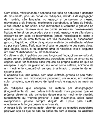Com efeito, reflexionando e sabendo que tudo na natureza é animado
de movimento, pois, as ondas ou radiações, devido à desagregação
da matéria, são lançadas no espaço e conservam o mesmo
movimento a ela inerente, movimento que obedece à força de inércia,
e que recebe à sua saída. Esse movimento é vibratório e giratório ao
mesmo tempo. Desenvolve-se em ondas sucessivas, provavelmente
ligadas entre si, ou separadas por um curto espaço, e se difundem e
escoam-se em jatos de redemoinhos (ondas helicoidais) tal como a
água que sai de uma torneira, em fios helicoidais. O escoamento
gasoso, Uquido ou sólido de qualquer matéria ou substância, efetua-
se por essa forma. Tudo quanto circula no organismo dos seres vivos,
gás, líquido, sólido, o faz segundo uma lei helicoidal, isto é, segundo
um ritmo "turbilhonário", ou de redemoinho.
Os elétrons são impelidos por uma força centrífuga; giram ao redor do
átomo sempre à distância mormente acrescidas, antes de lançar-se no
espaço, após ter recebido esse impulso do próprio átomo de que se
escapam, e após ter girado ao seu redor como satélite, animado de
um movimento comparável ao que é animado o conjunto de um
sistema solar.
É admitido que todo átomo, com seus elétrons girando ao seu redor,
representa na sua microscópica pequenez, um mundo, um sistema
solar completo, que se move de igual modo e segundo as mesmas
leis.
As radiações que escapam da matéria por desagregação
(inegavelmente de uma ordem infinitamente mais pequena que os
próprios elétrons), são animadas desse mesmo movimento giratório
turbilhonante ou "vibrato-giratório" e este movimento, salvo casos
excepcionais, parece sempre dirigido de Oeste para Leste,
obedecendo às forças cósmicas universais.
A nossa idéia de comparação, dizendo que as girações pendulares
positivas são as que se dão da esquerda para a direita, do Ocidente
 