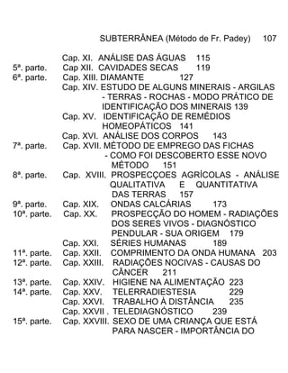 SUBTERRÂNEA (Método de Fr. Padey) 107
Cap. XI. ANÁLISE DAS ÁGUAS 115
5ª. parte. Cap XII. CAVIDADES SECAS 119
6ª. parte. Cap. XIII. DIAMANTE 127
Cap. XIV. ESTUDO DE ALGUNS MINERAIS - ARGILAS
- TERRAS - ROCHAS - MODO PRÁTICO DE
IDENTIFICAÇÃO DOS MINERAIS 139
Cap. XV. IDENTIFICAÇÃO DE REMÉDIOS
HOMEOPÁTICOS 141
Cap. XVI. ANÁLISE DOS CORPOS 143
7ª. parte. Cap. XVII. MÉTODO DE EMPREGO DAS FICHAS
- COMO FOI DESCOBERTO ESSE NOVO
MÉTODO 151
8ª. parte. Cap. XVIII. PROSPECÇOES AGRÍCOLAS - ANÁLISE
QUALITATIVA E QUANTITATIVA
DAS TERRAS 157
9ª. parte. Cap. XIX. ONDAS CALCÁRIAS 173
10ª. parte. Cap. XX. PROSPECÇÃO DO HOMEM - RADIAÇÕES
DOS SERES VIVOS - DIAGNÓSTICO
PENDULAR - SUA ORIGEM 179
Cap. XXI. SÉRIES HUMANAS 189
11ª. parte. Cap. XXII. COMPRIMENTO DA ONDA HUMANA 203
12ª. parte. Cap. XXIII. RADIAÇÕES NOCIVAS - CAUSAS DO
CÂNCER 211
13ª. parte. Cap. XXIV. HIGIENE NA ALIMENTAÇÃO 223
14ª. parte. Cap. XXV. TELERRADIESTESIA 229
Cap. XXVI. TRABALHO À DISTÂNCIA 235
Cap. XXVII . TELEDIAGNÓSTICO 239
15ª. parte. Cap. XXVIII. SEXO DE UMA CRIANÇA QUE ESTÁ
PARA NASCER - IMPORTÂNCIA DO
 