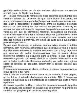 giratórios redemoinhos ou vibrato-circulares efetuam-se em sentido
normal, isto é, de Oeste para Leste.
2º. - Nesses milhares de milhares de micro-sistemas semelhantes aos
sistemas solares do Universo, de que cada átomo é o centro, se
produzem forçosamente perturbações por causas desconhecidas, que
dão lugar a desacordos e desarmonia entre os diversos sistemas;
desacordos que constituem verdadeiras tempestades e revoluções
nesses mundos infinitamente pequenos, tempestades mais ou menos
violentas em que os elementos radiantes destacados da matéria,
constituindo esses dilerentes e inúmeros sistemas (cada matéria tem o
seu próprio), sofrem acidental e passageiramente, desvios nas suas
direções normais e primitivas, em tempo tão curto que a sua duração
passa desapercebida.
Dessas duas hipóteses, na primeira, quando existe acordo e perfeita
harmonia, sem nenhuma perturbação que modifique a vida e o curso
dos elementos atômicos da matéria, continuam com a força impulsiva
que recebem do poder telúrico-cósmico que os anima desse
movimento giratório da esquerda para a direita, o que explica o
movimento giratório positivo do pêndulo na mão do radiestesista, e ao
par de todos os demais elementos, radiações ou ondas que, agindo
sobre os reflexos do operador, determinam o sentido positivo das
girações.
E esse movimento é o que afirma, confirma, sustenta, numa palavra, é
o que aprova e diz: "Sim".
Não é pois um movimento sem causa motriz material. A sua origem,
ao contrário, é oriunda diretamente da matéria. Não é tampouco
função da sugestão ou da mentalidade do operador que agita e move
o pêndulo.
As causas expostas no Cap. I, referentes aos movimentos da forquilha
e do pêndulo, não explicam as causas que determinam no pêndulo os
sentidos das girações quer positivas, quer negativas.
 