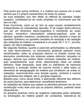 Pela teoria que acima emitimos, é a matéria que possue em si esse
sentido que é o próprio característico de todos os corpos.
As suas radiações, que vêm afetar os reflexos do operador (órgão
receptor), manifestam-se de modo ampliado no instrumento que ele
tem na mão.
Esse movimento, como se vê, tem as suas causas completamente
independentes do radiestesista operador. É de origem teluro-cósmica
que por um fenômeno eletro-magnético é transferido ao corpo
humano, tornando-o intermediário intelecto-espiritual, junto ao
pêndulo, aparelho mecânico, constituindo os dois pêndulo e corpo do
operador (Cérebro) um aparelho completo de recepção e de captação
das radiações da matéria, comparável a um posto de T. S. F., provido,
pórém, de vida e inteligência.
Na segunda hipótese, quanto a possíveis perturbações ou alterações
no meio teluro-cósmico, os movimentos giratórios parecem como
transformados; neles se produzem desvios na direção normal dos
elementos constituintes dos sistemas solares atômicos, lançados no
espaço, desvios que podem afetar inúmeras radiações da matéria,
quer acidentalmente, quer ainda, determinando nelas um estado
definitivo. Esse desacordo, essa falta ou deficiência de harmonia
transtorna a evolução diretriz da marcha normal e afeta todos os
elementos de desagregação da matéria que constituem as ondas ou
radiações, imprimindo-Ihes uma direção oposta, contrária à marcha
dos ponteiros dos relógios, isto é, girações negativas.
Bastaria pois, como causa direta, a eletrização diferente dos elétrons
de certos átomos, para determinar. semelhante fenômeno.
As radiações da matéria que captam os pêndulos parecem ser de uma
constituição muito mais sutil que os próprios elétrons, podendo estes
influenciá-Ios.
As girações positivas como as negativas originadas pelas radiações
ou emanações da matéria podem ser constantes, tratando-se de
 