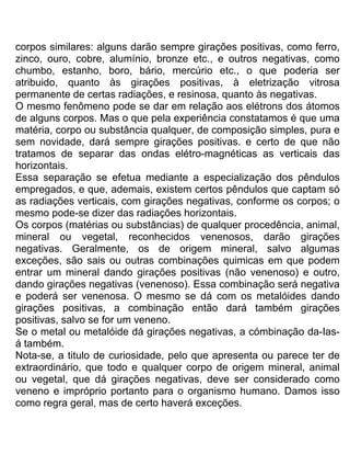 corpos similares: alguns darão sempre girações positivas, como ferro,
zinco, ouro, cobre, alumínio, bronze etc., e outros negativas, como
chumbo, estanho, boro, bário, mercúrio etc., o que poderia ser
atribuido, quanto às girações positivas, à eletrização vitrosa
permanente de certas radiações, e resinosa, quanto às negativas.
O mesmo fenômeno pode se dar em relação aos elétrons dos átomos
de alguns corpos. Mas o que pela experiência constatamos é que uma
matéria, corpo ou substância qualquer, de composição simples, pura e
sem novidade, dará sempre girações positivas. e certo de que não
tratamos de separar das ondas elétro-magnéticas as verticais das
horizontais.
Essa separação se efetua mediante a especialização dos pêndulos
empregados, e que, ademais, existem certos pêndulos que captam só
as radiações verticais, com girações negativas, conforme os corpos; o
mesmo pode-se dizer das radiações horizontais.
Os corpos (matérias ou substâncias) de qualquer procedência, animal,
mineral ou vegetal, reconhecidos venenosos, darão girações
negativas. Geralmente, os de origem mineral, salvo algumas
exceções, são sais ou outras combinações quimicas em que podem
entrar um mineral dando girações positivas (não venenoso) e outro,
dando girações negativas (venenoso). Essa combinação será negativa
e poderá ser venenosa. O mesmo se dá com os metalóides dando
girações positivas, a combinação então dará também girações
positivas, salvo se for um veneno.
Se o metal ou metalóide dá girações negativas, a cómbinação da-Ias-
á também.
Nota-se, a titulo de curiosidade, pelo que apresenta ou parece ter de
extraordinário, que todo e qualquer corpo de origem mineral, animal
ou vegetal, que dá girações negativas, deve ser considerado como
veneno e impróprio portanto para o organismo humano. Damos isso
como regra geral, mas de certo haverá exceções.
 