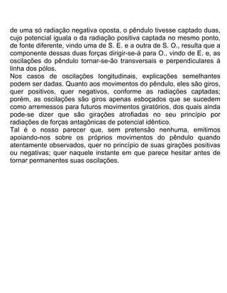 de uma só radiação negativa oposta, o pêndulo tivesse captado duas,
cujo potencial iguala o da radiação positiva captada no mesmo ponto,
de fonte diferente, vindo uma de S. E. e a outra de S. O., resulta que a
componente dessas duas forças dirigir-se-á para O., vindo de E. e, as
oscilações do pêndulo tornar-se-ão transversais e perpendiculares à
linha dos pólos.
Nos casos de oscilações longitudinais, explicações semelhantes
podem ser dadas. Quanto aos movimentos do pêndulo, eles são giros,
quer positivos, quer negativos, conforme as radiações captadas;
porém, as oscilações são giros apenas esboçados que se sucedem
como arremessos para futuros movimentos giratórios, dos quais ainda
pode-se dizer que são girações atrofiadas no seu princípio por
radiações de forças antagônicas de potencial idêntico.
Tal é o nosso parecer que, sem pretensão nenhuma, emitimos
apoiando-nos sobre os próprios movimentos do pêndulo quando
atentamente observados, quer no princípio de suas girações positivas
ou negativas; quer naquele instante em que parece hesitar antes de
tornar permanentes suas oscilações.
 