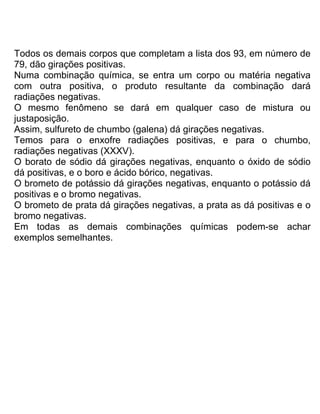 Todos os demais corpos que completam a lista dos 93, em número de
79, dão girações positivas.
Numa combinação química, se entra um corpo ou matéria negativa
com outra positiva, o produto resultante da combinação dará
radiações negativas.
O mesmo fenômeno se dará em qualquer caso de mistura ou
justaposição.
Assim, sulfureto de chumbo (galena) dá girações negativas.
Temos para o enxofre radiações positivas, e para o chumbo,
radiações negativas (XXXV).
O borato de sódio dá girações negativas, enquanto o óxido de sódio
dá positivas, e o boro e ácido bórico, negativas.
O brometo de potássio dá girações negativas, enquanto o potássio dá
positivas e o bromo negativas.
O brometo de prata dá girações negativas, a prata as dá positivas e o
bromo negativas.
Em todas as demais combinações químicas podem-se achar
exemplos semelhantes.
 