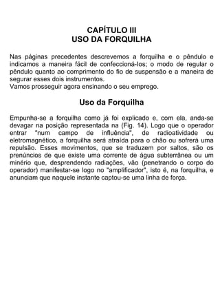 CAPÍTULO III
USO DA FORQUILHA
Nas páginas precedentes descrevemos a forquilha e o pêndulo e
indicamos a maneira fácil de confeccioná-Ios; o modo de regular o
pêndulo quanto ao comprimento do fio de suspensão e a maneira de
segurar esses dois instrumentos.
Vamos prosseguir agora ensinando o seu emprego.
Uso da Forquilha
Empunha-se a forquilha como já foi explicado e, com ela, anda-se
devagar na posição representada na (Fig. 14). Logo que o operador
entrar "num campo de influência", de radioatividade ou
eletromagnético, a forquilha será atraída para o chão ou sofrerá uma
repulsão. Esses movimentos, que se traduzem por saltos, são os
prenúncios de que existe uma corrente de água subterrânea ou um
minério que, desprendendo radiações, vão (penetrando o corpo do
operador) manifestar-se logo no "amplificador", isto é, na forquilha, e
anunciam que naquele instante captou-se uma linha de força.
 