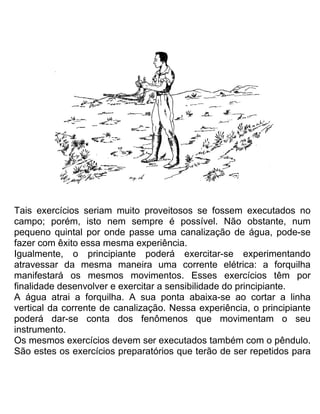 Tais exercícios seriam muito proveitosos se fossem executados no
campo; porém, isto nem sempre é possível. Não obstante, num
pequeno quintal por onde passe uma canalização de água, pode-se
fazer com êxito essa mesma experiência.
Igualmente, o principiante poderá exercitar-se experimentando
atravessar da mesma maneira uma corrente elétrica: a forquilha
manifestará os mesmos movimentos. Esses exercícios têm por
finalidade desenvolver e exercitar a sensibilidade do principiante.
A água atrai a forquilha. A sua ponta abaixa-se ao cortar a linha
vertical da corrente de canalização. Nessa experiência, o principiante
poderá dar-se conta dos fenômenos que movimentam o seu
instrumento.
Os mesmos exercícios devem ser executados também com o pêndulo.
São estes os exercícios preparatórios que terão de ser repetidos para
 