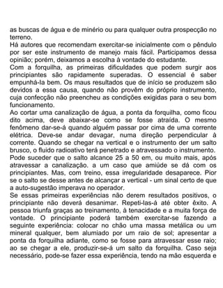 as buscas de água e de minério ou para qualquer outra prospecção no
terreno.
Há autores que recomendam exercitar-se inicialmente com o pêndulo
por ser este instrumento de manejo mais fácil. Participamos dessa
opinião; porém, deixamos a escolha à vontade do estudante.
Com a forquilha, as primeiras dificuldades que podem surgir aos
principiantes são rapidamente superadas. O essencial é saber
empunhá-Ia bem. Os maus resultados que de início se produzem são
devidos a essa causa, quando não provêm do próprio instrumento,
cuja confecção não preencheu as condições exigidas para o seu bom
funcionamento.
Ao cortar uma canalização de água, a ponta da forquilha, como ficou
dito acima, deve abaixar-se como se fosse atraída. O mesmo
fenômeno dar-se-á quando alguém passar por cima de uma corrente
elétrica. Deve-se andar devagar, numa direção perpendicular à
corrente. Quando se chegar na vertical e o instrumento der um salto
brusco, o fluido radioativo terá penetrado e atravessado o instrumento.
Pode suceder que o salto alcance 25 a 50 em, ou muito mais, após
atravessar a canalização. a um caso que amiúde se dá com os
principiantes. Mas, com treino, essa irregularidade desaparece. Pior
se o salto se desse antes de alcançar a vertical - um sinal certo de que
a auto-sugestão imperava no operador.
Se essas primeiras experiências não derem resultados positivos, o
principiante não deverá desanimar. Repeti-las-á até obter êxito. A
pessoa triunfa graças ao treinamento, à tenacidade e a muita força de
vontade. O principiante poderá também exercitar-se fazendo a
seguinte experiência: colocar no chão uma massa metálica ou um
mineral qualquer, bem alumiado por um raio de sol; apresentar a
ponta da forquilha adiante, como se fosse para atravessar esse raio;
ao se chegar a ele, produzir-se-á um salto da forquilha. Caso seja
necessário, pode-se fazer essa experiência, tendo na mão esquerda e
 