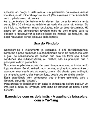 aplicado ao braço o instrumento, um pedacinho da mesma massa
metálica, ou do mineral exposto ao sol. (Ver a mesma experiência feita
com o pêndulo e o raio solar).
As experiências de treinamento devem ter duração relativamente
curta, 25 a 30 minutos no máximo em cada dia, para não cansar. Se
de início se obtiverem maus resultados, não se deve desanimar. Há
casos em que principiantes levaram mais de dois meses para se
adaptar e desenvolver a sensibilidade do manejo da forquilha, até
obter resultados sérios em suas experiências.
Uso do Pêndulo
Considera-se o instrumento já regulado, e em correspondência,
conforme o peso da massa e o comprimento do fio de suspensão, com
o grau de sensibilidade da pessoa que dele vai fazer uso. Essas
condições são indispensáveis, ou melhor, são as primeiras que o
principiante deve preencher.
Suspenso o pêndulo acima de uma lâmpada acesa, o instrumento
logo se virará. Sendo retirado aos poucos, a giração continuará se o
operador levar seu braço esquerdo, com a mão aberta, para a direção
da lâmpada; porém, elas cessam logo, desde que se abaixe a mão.
Essa experiência vem demonstrar que o braço estendido para a
lâmpada serve de "antena".
Para praticar o treinamento em casa, o principiante deverá possuir um
ímã reto e outro de ferradura, uma pilha de lâmpada de bolso e uma
bússola.
Exercícios com os dois ímãs - A agulha da bússola e
com o Yn-Yang
 