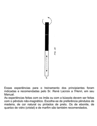 Essas experiências para o treinamento dos principiantes foram
indicadas e recomendadas pelo Sr. René Lacroix a l'Henri, em seu
Manual.
As experiências feitas com os ímãs ou com a bússola devem ser feitas
com o pêndulo não-magnético. Escolhe-se de preferência pêndulos de
madeira, de cor natural ou pintados de preto. Os de ebonite, de
quartzo de vidro (cristal) e de marfim são também recomendados.
 