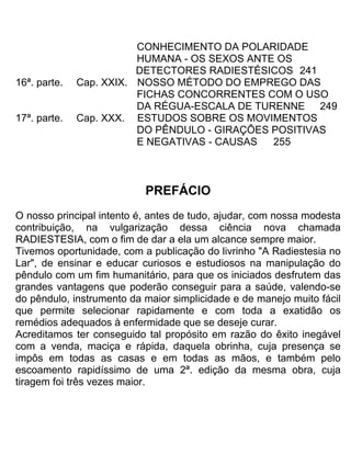 CONHECIMENTO DA POLARIDADE
HUMANA - OS SEXOS ANTE OS
DETECTORES RADIESTÉSICOS 241
16ª. parte. Cap. XXIX. NOSSO MÉTODO DO EMPREGO DAS
FICHAS CONCORRENTES COM O USO
DA RÉGUA-ESCALA DE TURENNE 249
17ª. parte. Cap. XXX. ESTUDOS SOBRE OS MOVIMENTOS
DO PÊNDULO - GIRAÇÕES POSITIVAS
E NEGATIVAS - CAUSAS 255
PREFÁCIO
O nosso principal intento é, antes de tudo, ajudar, com nossa modesta
contribuição, na vulgarização dessa ciência nova chamada
RADIESTESIA, com o fim de dar a ela um alcance sempre maior.
Tivemos oportunidade, com a publicação do livrinho "A Radiestesia no
Lar", de ensinar e educar curiosos e estudiosos na manipulação do
pêndulo com um fim humanitário, para que os iniciados desfrutem das
grandes vantagens que poderão conseguir para a saúde, valendo-se
do pêndulo, instrumento da maior simplicidade e de manejo muito fácil
que permite selecionar rapidamente e com toda a exatidão os
remédios adequados à enfermidade que se deseje curar.
Acreditamos ter conseguido tal propósito em razão do êxito inegável
com a venda, maciça e rápida, daquela obrinha, cuja presença se
impôs em todas as casas e em todas as mãos, e também pelo
escoamento rapidíssimo de uma 2ª. edição da mesma obra, cuja
tiragem foi três vezes maior.
 