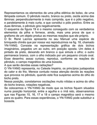Representamos os elementos de uma pilha elétrica de bolso, de uma
lâmpada comum. O pêndulo neutro, branco ou preto, oscila acima das
lâminas: perpendicularmente à mais comprida, que é o pólo negativo,
e paralelamente à mais curta, e que constitui o pólo positivo. Entre as
duas lâminas, o pêndulo gira negativamente.
O esquema da figura 19 é o mesmo conseguido com os verdadeiros
elementos da pilha e fornece, ainda, mais uma prova de que o
grafismo de um objeto produz as mesmas reações que ele próprio.
O Sr. René Lacroix apresenta no seu Manual uma espécie de
brinquedo chinês que por nossa vez reproduzimos na fig. 18, chamado
YN-YANG. Consiste na representação gráfica de dois bichos
imaginários, pegados um ao outro, em posição oposta. Um deles é
pintado de preto, deixando em branco o que simula o olho; o outro
permanece branco, com o olho indicado por um pequeno círculo oval.
Esse desenho; assaz curioso, reproduz, conforme as reações do
pêndulo, o campo magnético de uma bússola.
A que serão devidas essas radiações?
O YN-YANG representa, no Celeste Império, os princípios justapostos
do calor e do frio. Merece contudo nossa atenção devido às reações
que provoca no pêndulo, quando este fica suspenso acima do olho do
bicho preto.
Nessa posição, constatamos oscilações muito nítidas e acima do olho
do bicho branco, rotações negativas.
Se colocarmos o YN-YANG de modo que os bichos fiquem situados
numa posição horizontal, entre a agulha e o ímã reto, observaremos
que nas Figuras 15, 16, 17 e 18 o campo magnético será o mesmo
para os quatro. Para essas experiências, o YN-YANG pode substituir a
bússola.
 