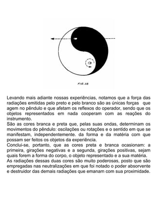 Levando mais adiante nossas experiências, notamos que a força das
radiações emitidas pelo preto e pelo branco são as únicas forças que
agem no pêndulo e que afetam os reflexos do operador, sendo que os
objetos representados em nada cooperam com as reações do
instrumento.
São as cores branca e preta que, pelas suas ondas, determinam os
movimentos do pêndulo: oscilações ou rotações e o sentido em que se
manifestam, independentemente. da forma e da matéria com que
possam ser feitos os objetos da experiência.
Conclui-se, portanto, que as cores preta e branca ocasionam: a
primeira, girações negativas e a segunda, girações positivas, sejam
quais forem a forma do corpo, o objeto representado e a sua matéria.
As radiações dessas duas cores são muito poderosas, posto que são
empregadas nas neutralizações em que foi notado o poder absorvente
e destruidor das demais radiações que emanam com sua proximidade.
 