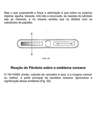 Mas o que surpreende e força a admiração é que sobre os próprios
objetos: agulha, bússola, ímã reto e recurvado, as reações do pêndulo
são as mesmas, e no mesmo sentido que os obtidos com os
substitutos de papelão.
Reação do Pêndulo sobre o emblema coreano
O YN-YANG chinês, colorido de vermelho e azul, é a insígnia central,
ou melhor, a parte principal da bandeira coreana. Ignoramos a
significação desse emblema (Fig. 20).
 
