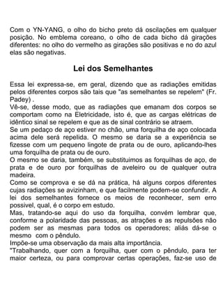 Com o YN-YANG, o olho do bicho preto dá oscilações em qualquer
posição. No emblema coreano, o olho de cada bicho dá girações
diferentes: no olho do vermelho as girações são positivas e no do azul
elas são negativas.
Lei dos Semelhantes
Essa lei expressa-se, em geral, dizendo que as radiações emitidas
pelos diferentes corpos são tais que "as semelhantes se repelem" (Fr.
Padey) .
Vê-se, desse modo, que as radiações que emanam dos corpos se
comportam como na Eletricidade, isto é, que as cargas elétricas de
idêntico sinal se repelem e que as de sinal contrário se atraem.
Se um pedaço de aço estiver no chão, uma forquilha de aço colocada
acima dele será repeIida. O mesmo se daria se a experiência se
fizesse com um pequeno lingote de prata ou de ouro, aplicando-lhes
uma forquilha de prata ou de ouro.
O mesmo se daria, também, se substituimos as forquilhas de aço, de
prata e de ouro por forquilhas de aveleiro ou de qualquer outra
madeira.
Como se comprova e se dá na prática, há alguns corpos diferentes
cujas radiações se avizinham, e que facilmente podem-se confundir. A
lei dos semelhantes fornece os meios de reconhecer, sem erro
possivel, qual, é o corpo em estudo.
Mas, tratando-se aqui do uso da forquilha, convém lembrar que,
conforme a polaridade das pessoas, as atrações e as repulsões não
podem ser as mesmas para todos os operadores; aliás dá-se o
mesmo com o pêndulo.
Impõe-se uma observação da mais alta importância.
"Trabalhando, quer com a forquilha, quer com o pêndulo, para ter
maior certeza, ou para comprovar certas operações, faz-se uso de
 