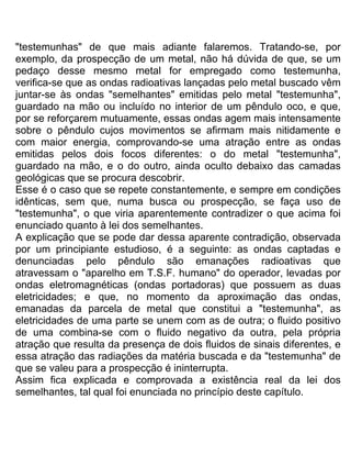"testemunhas" de que mais adiante falaremos. Tratando-se, por
exemplo, da prospecção de um metal, não há dúvida de que, se um
pedaço desse mesmo metal for empregado como testemunha,
verifica-se que as ondas radioativas lançadas pelo metal buscado vêm
juntar-se às ondas "semelhantes" emitidas pelo metal "testemunha",
guardado na mão ou incluído no interior de um pêndulo oco, e que,
por se reforçarem mutuamente, essas ondas agem mais intensamente
sobre o pêndulo cujos movimentos se afirmam mais nitidamente e
com maior energia, comprovando-se uma atração entre as ondas
emitidas pelos dois focos diferentes: o do metal "testemunha",
guardado na mão, e o do outro, ainda oculto debaixo das camadas
geológicas que se procura descobrir.
Esse é o caso que se repete constantemente, e sempre em condições
idênticas, sem que, numa busca ou prospecção, se faça uso de
"testemunha", o que viria aparentemente contradizer o que acima foi
enunciado quanto à lei dos semelhantes.
A explicação que se pode dar dessa aparente contradição, observada
por um principiante estudioso, é a seguinte: as ondas captadas e
denunciadas pelo pêndulo são emanações radioativas que
atravessam o "aparelho em T.S.F. humano" do operador, levadas por
ondas eletromagnéticas (ondas portadoras) que possuem as duas
eletricidades; e que, no momento da aproximação das ondas,
emanadas da parcela de metal que constitui a "testemunha", as
eletricidades de uma parte se unem com as de outra; o fluido positivo
de uma combina-se com o fluido negativo da outra, pela própria
atração que resulta da presença de dois fluidos de sinais diferentes, e
essa atração das radiações da matéria buscada e da "testemunha" de
que se valeu para a prospecção é ininterrupta.
Assim fica explicada e comprovada a existência real da lei dos
semelhantes, tal qual foi enunciada no princípio deste capítulo.
 
