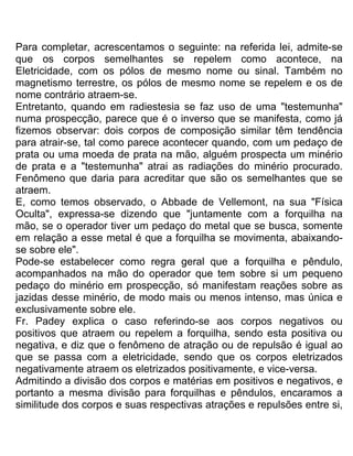 Para completar, acrescentamos o seguinte: na referida lei, admite-se
que os corpos semelhantes se repelem como acontece, na
Eletricidade, com os pólos de mesmo nome ou sinal. Também no
magnetismo terrestre, os pólos de mesmo nome se repelem e os de
nome contrário atraem-se.
Entretanto, quando em radiestesia se faz uso de uma "testemunha"
numa prospecção, parece que é o inverso que se manifesta, como já
fizemos observar: dois corpos de composição similar têm tendência
para atrair-se, tal como parece acontecer quando, com um pedaço de
prata ou uma moeda de prata na mão, alguém prospecta um minério
de prata e a "testemunha" atrai as radiações do minério procurado.
Fenômeno que daria para acreditar que são os semelhantes que se
atraem.
E, como temos observado, o Abbade de Vellemont, na sua "Física
Oculta", expressa-se dizendo que "juntamente com a forquilha na
mão, se o operador tiver um pedaço do metal que se busca, somente
em relação a esse metal é que a forquilha se movimenta, abaixando-
se sobre ele".
Pode-se estabelecer como regra geral que a forquilha e pêndulo,
acompanhados na mão do operador que tem sobre si um pequeno
pedaço do minério em prospecção, só manifestam reações sobre as
jazidas desse minério, de modo mais ou menos intenso, mas única e
exclusivamente sobre ele.
Fr. Padey explica o caso referindo-se aos corpos negativos ou
positivos que atraem ou repelem a forquilha, sendo esta positiva ou
negativa, e diz que o fenômeno de atração ou de repulsão é igual ao
que se passa com a eletricidade, sendo que os corpos eletrizados
negativamente atraem os eletrizados positivamente, e vice-versa.
Admitindo a divisão dos corpos e matérias em positivos e negativos, e
portanto a mesma divisão para forquilhas e pêndulos, encaramos a
similitude dos corpos e suas respectivas atrações e repulsões entre si,
 