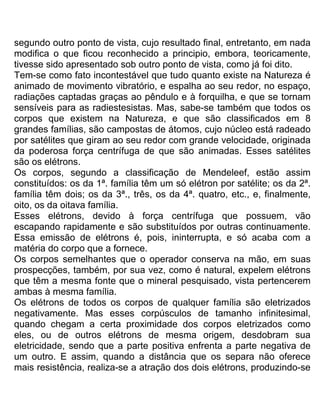 segundo outro ponto de vista, cujo resultado final, entretanto, em nada
modifica o que ficou reconhecido a principio, embora, teoricamente,
tivesse sido apresentado sob outro ponto de vista, como já foi dito.
Tem-se como fato incontestável que tudo quanto existe na Natureza é
animado de movimento vibratório, e espalha ao seu redor, no espaço,
radiações captadas graças ao pêndulo e à forquilha, e que se tornam
sensíveis para as radiestesistas. Mas, sabe-se também que todos os
corpos que existem na Natureza, e que são classificados em 8
grandes famílias, são campostas de átomos, cujo núcleo está radeado
por satélites que giram ao seu redor com grande velocidade, originada
da poderosa força centrífuga de que são animadas. Esses satélites
são os elétrons.
Os corpos, segundo a classificação de Mendeleef, estão assim
constituídos: os da 1ª. família têm um só elétron por satélite; os da 2ª.
família têm dois; os da 3ª., três, os da 4ª. quatro, etc., e, finalmente,
oito, os da oitava família.
Esses elétrons, devido à força centrífuga que possuem, vão
escapando rapidamente e são substituídos por outras continuamente.
Essa emissão de elétrons é, pois, ininterrupta, e só acaba com a
matéria do corpo que a fornece.
Os corpos semelhantes que o operador conserva na mão, em suas
prospecções, também, por sua vez, como é natural, expelem elétrons
que têm a mesma fonte que o mineral pesquisado, vista pertencerem
ambas à mesma família.
Os elétrons de todos os corpos de qualquer família são eletrizados
negativamente. Mas esses corpúsculos de tamanho infinitesimal,
quando chegam a certa proximidade dos corpos eletrizados como
eles, ou de outros elétrons de mesma origem, desdobram sua
eletricidade, sendo que a parte positiva enfrenta a parte negativa de
um outro. E assim, quando a distância que os separa não oferece
mais resistência, realiza-se a atração dos dois elétrons, produzindo-se
 