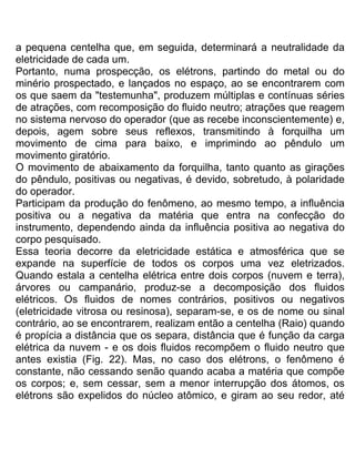 a pequena centelha que, em seguida, determinará a neutralidade da
eletricidade de cada um.
Portanto, numa prospecção, os elétrons, partindo do metal ou do
minério prospectado, e lançados no espaço, ao se encontrarem com
os que saem da "testemunha", produzem múltiplas e contínuas séries
de atrações, com recomposição do fluido neutro; atrações que reagem
no sistema nervoso do operador (que as recebe inconscientemente) e,
depois, agem sobre seus reflexos, transmitindo à forquilha um
movimento de cima para baixo, e imprimindo ao pêndulo um
movimento giratório.
O movimento de abaixamento da forquilha, tanto quanto as girações
do pêndulo, positivas ou negativas, é devido, sobretudo, à polaridade
do operador.
Participam da produção do fenômeno, ao mesmo tempo, a influência
positiva ou a negativa da matéria que entra na confecção do
instrumento, dependendo ainda da influência positiva ao negativa do
corpo pesquisado.
Essa teoria decorre da eletricidade estática e atmosférica que se
expande na superfície de todos os corpos uma vez eletrizados.
Quando estala a centelha elétrica entre dois corpos (nuvem e terra),
árvores ou campanário, produz-se a decomposição dos fluidos
elétricos. Os fluidos de nomes contrários, positivos ou negativos
(eletricidade vitrosa ou resinosa), separam-se, e os de nome ou sinal
contrário, ao se encontrarem, realizam então a centelha (Raio) quando
é propícia a distância que os separa, distância que é função da carga
elétrica da nuvem - e os dois fluidos recompõem o fluido neutro que
antes existia (Fig. 22). Mas, no caso dos elétrons, o fenômeno é
constante, não cessando senão quando acaba a matéria que compõe
os corpos; e, sem cessar, sem a menor interrupção dos átomos, os
elétrons são expelidos do núcleo atômico, e giram ao seu redor, até
 