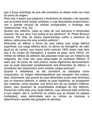 que a força centrífuga de que são animados os afaste cada vez mais
do ponto de origem.
Para nós, é assim que julgamos o fenômeno de atração e de repulsão
que se produz entre corpos similares, e cuja descoberta proporcionou-
nos o grande recurso de nossas prospecções; o emprego das
"testemunhas" (Fig. 23).
Quanto aos elétrons, nada se sabe de sua estrutura e dimensões
lineares. Na sua obra "Les ondes et les electrons", M. Pierre Bricourt
escreve: Por falta de dados experimentais sobre a estrutura do
elétron, atribuímos-Ihe uma simetria esférica".
Atribuindo ao elétron a forma de uma esfera com carga elétrica
superficial, sua carga elétrica seria, no átomo do hidrogênio, de valor
igual ao do núcleo; sua massa seria contudo 1845 vezes mais leve
que a da núcleo do hidrogênio; e quanta ao peso, seria ínfimo: um
milhão de bilhões de elétrons não pesariam mais que um milésimo de
miligrama. De onde saiu essa abservação do professor Millikan: É
claro que, do ponto de vista prático, esses algarismos demonstraram
que se pode descuidar campletamente das dimensões do elétron, e
considerar tais corpúsculos como simples cargas pontuais".
Quanta à radiestesia, se ela considera as radiações como
corpúsculos, ou cargas eletromagnéticas que escapam dos corpos,
eles, certamente, são quanto às suas dimensões muito mais diminutos
que os mesmos elétrons, e, dadas as suas trajetórias, ao escaparem
das matérias, como aqueles, sua forma tem de ser também esférica.
Assim, eles gozariam de propriedades análogas às dos elétrons.
Possuindo como eles uma carga elétrica, cuja natureza está conforme
a sua origem, isto é, conforme os corpos que as lançam no espaço
(radiações), essa eletricidade será ou vitrosa ou resinosa, e
determinará o sentido das girações do pêndulo.
 