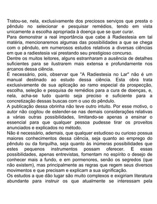 Tratou-se, nela, exclusivamente dos preciosos serviços que presta o
pêndulo no selecionar e pesquisar remédios, tendo em vista
unicamente a escolha apropriada à doença que se quer curar.
Para demonstrar a real importância que cabe à Radiestesia em tal
matéria, mencionaremos algumas das possibilidades a que se chega
com o pêndulo, em numerosos estudos relativos a diversas ciências
em que a radiestesia vai prestando seu prestigioso concurso.
Dentre os muitos leitores, alguns estranharam a ausência de detalhes
suficientes para se ilustrarem mais extensa e profundamente nos
arcanos dessa ciência.
É necessário, pois, observar que "A Radiestesia no Lar" não é um
manual destinado ao estudo dessa ciência. Esta obra trata
exclusivamente de sua aplicação ao ramo especial da prospecção,
escolha, seleção e pesquisa de remédios para a cura de doenças, e,
nela, acha-se tudo quanto seja preciso e suficiente para a
concretização dessas buscas com o uso do pêndulo.
A publicação dessa obrinha não teve outro intuito. Por esse motivo, o
autor não cogitou de estender-se nas demais considerações relativas
a várias outras possibilidades, limitando-se apenas a ensinar o
essencial para que qualquer pessoa pudesse tirar os proveitos
anunciados e explicados no método.
Não é necessário, ademais, que qualquer estudioso ou curioso possua
maiores conhecimentos dessa ciência, seja quanto ao emprego do
pêndulo ou da forquilha, seja quanto às inúmeras possibilidades que
estes pequenos instrumentos possam oferecer. E essas
possibilidades, apenas entrevistas, fomentam no espírito o desejo de
conhecer mais a fundo, e em pormenores, senão os segredos (que
não existem), mas principalmente as regras que regem seus diversos
movimentos e que precisam e explicam a sua significação.
Os estudos a que dão lugar são muito complexos e exigiriam literatura
abundante para instruir os que atualmente se interessam pela
 
