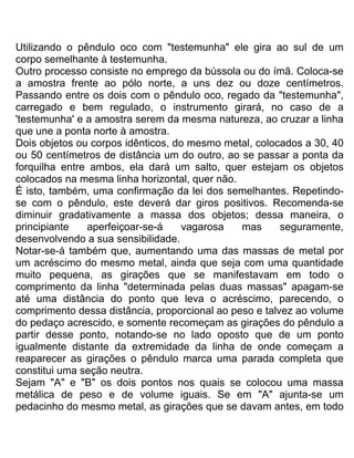 Utilizando o pêndulo oco com "testemunha" ele gira ao sul de um
corpo semelhante à testemunha.
Outro processo consiste no emprego da bússola ou do ímã. Coloca-se
a amostra frente ao pólo norte, a uns dez ou doze centímetros.
Passando entre os dois com o pêndulo oco, regado da "testemunha",
carregado e bem regulado, o instrumento girará, no caso de a
'testemunha' e a amostra serem da mesma natureza, ao cruzar a linha
que une a ponta norte à amostra.
Dois objetos ou corpos idênticos, do mesmo metal, colocados a 30, 40
ou 50 centímetros de distância um do outro, ao se passar a ponta da
forquilha entre ambos, ela dará um salto, quer estejam os objetos
colocados na mesma linha horizontal, quer não.
É isto, também, uma confirmação da lei dos semelhantes. Repetindo-
se com o pêndulo, este deverá dar giros positivos. Recomenda-se
diminuir gradativamente a massa dos objetos; dessa maneira, o
principiante aperfeiçoar-se-á vagarosa mas seguramente,
desenvolvendo a sua sensibilidade.
Notar-se-á também que, aumentando uma das massas de metal por
um acréscimo do mesmo metal, ainda que seja com uma quantidade
muito pequena, as girações que se manifestavam em todo o
comprimento da linha "determinada pelas duas massas" apagam-se
até uma distância do ponto que leva o acréscimo, parecendo, o
comprimento dessa distância, proporcional ao peso e talvez ao volume
do pedaço acrescido, e somente recomeçam as girações do pêndulo a
partir desse ponto, notando-se no lado oposto que de um ponto
igualmente distante da extremidade da linha de onde começam a
reaparecer as girações o pêndulo marca uma parada completa que
constitui uma seção neutra.
Sejam "A" e "B" os dois pontos nos quais se colocou uma massa
metálica de peso e de volume iguais. Se em "A" ajunta-se um
pedacinho do mesmo metal, as girações que se davam antes, em todo
 