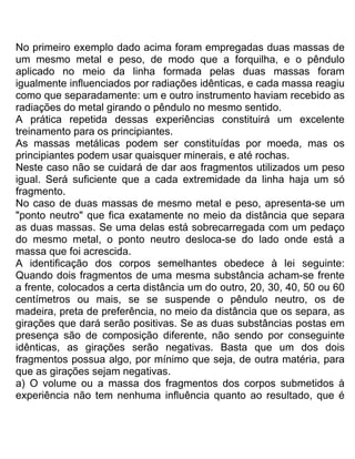 No primeiro exemplo dado acima foram empregadas duas massas de
um mesmo metal e peso, de modo que a forquilha, e o pêndulo
aplicado no meio da linha formada pelas duas massas foram
igualmente influenciados por radiações idênticas, e cada massa reagiu
como que separadamente: um e outro instrumento haviam recebido as
radiações do metal girando o pêndulo no mesmo sentido.
A prática repetida dessas experiências constituirá um excelente
treinamento para os principiantes.
As massas metálicas podem ser constituídas por moeda, mas os
principiantes podem usar quaisquer minerais, e até rochas.
Neste caso não se cuidará de dar aos fragmentos utilizados um peso
igual. Será suficiente que a cada extremidade da linha haja um só
fragmento.
No caso de duas massas de mesmo metal e peso, apresenta-se um
"ponto neutro" que fica exatamente no meio da distância que separa
as duas massas. Se uma delas está sobrecarregada com um pedaço
do mesmo metal, o ponto neutro desloca-se do lado onde está a
massa que foi acrescida.
A identificação dos corpos semelhantes obedece à lei seguinte:
Quando dois fragmentos de uma mesma substância acham-se frente
a frente, colocados a certa distância um do outro, 20, 30, 40, 50 ou 60
centímetros ou mais, se se suspende o pêndulo neutro, os de
madeira, preta de preferência, no meio da distância que os separa, as
girações que dará serão positivas. Se as duas substâncias postas em
presença são de composição diferente, não sendo por conseguinte
idênticas, as girações serão negativas. Basta que um dos dois
fragmentos possua algo, por mínimo que seja, de outra matéria, para
que as girações sejam negativas.
a) O volume ou a massa dos fragmentos dos corpos submetidos à
experiência não tem nenhuma influência quanto ao resultado, que é
 