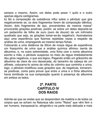 sempre o mesmo. Assim, um deles pode pesar 1 quilo e o outro
apenas alguns centigramas.
b) Só a composição da substância influi sobre o pêndulo que gira
negativamente se; os dois fragmentos forem de composição idêntica.
Assim, dois fragmentos de aço, provenientes da mesma massa"
provocarão girações positivas; porém, se sobre um deles deposita-se
um pedacinho de folha de ouro (ouro de dourar) de um milímetro
quadrado que seja, as girações tomar-se-ão negativa's. Assinalamos
aqui uma experiência que fizemos repetidas vezes a respeito da
análise de urina, empregando ao mesmo tempo fichas.
Colocando a uma distância de 50cm de nossa régua de experiência
um frasquinho de urina que a análise química afirmou isenta de
albumina, e, na outra extremidade, uma ficha com o nome albumina
escrito a mão, o pêndulo suspenso no meio da régua imediatamente
deu giros negativos, o que era lógico. Pegando então um grãozinho de
albumina de clara de ovo dessecada, do tamanho da cabeça de um
alfinete, colocamo-Io acima da rolha do vidrinho que continha a urina;
logo, o pêndulo modificou suas girações que, de negativas, tornaram-
se positivas, como para provar que entre a urina e a ficha albumina
havia similitude na sua composição quanto à presença de albumina
em ambos os lados.
2ª. PARTE
CAPÍTULO IV
DOS RAIOS
Admite-se que as ondas que se desprendem da matéria e de todos os
corpos que se acham na Natureza são como "Raios" que vêm ferir o
ser humano, transpassá-Io, atingindo-o na parte mais delicada e mais
 