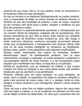sensível do seu corpo, isto é, no seu cérebro, onde se concentram e
se focalizam todas as suas sensações.
As que se formam e se elaboram fisiologicamente na massa cerebral,
com a cooperação de todas as outras anexas ao sistema nervoso, e
também as que são recebidas do exterior, e que, às vezes, imperam
no ser humano com tanta força e poder, chegam a modificar as que
lhes são próprias e inatas.
O corpo humano é permanentemente penetrado e transpassado por
um número infinito de radiações, malgrado não as percebermos, nem
termos consciência do que nele se passa. Está mesmo em completa
ignorância que tal fenômeno possa produzir-se, pois não chega a
sentir nenhuma influência, nenhuma sensação proveniente dessas
ondas que constantemente o transpassam sem parecer alterar nele
uma só de suas funções biológicas ou tampouco as fisiológicas.
Muitas vezes, porém, o seu psiquismo sofre algumas modificações.
Dessas ondas, emanações dos corpos ou radiações, também
denominadas "raios", os radiestesistas puderam, com os seus
instrumentos, conseguir a captação; ou antes assegurar e patentear a
sua passagem através do corpo humano, e o seu escoamento pelas
reações que manifestam nas mãos, na forquilha ou no pêndulo.
Admite-se, igualmente, que as radiações da matéria e dos corpos
irradiam em todas as direções e que, para essas ondas, não existem
obstáculos que se oponham à sua penetração.
Portanto, olhando para um corpo qualquer, as suas radiações, as
quais, como é sabido, se expandem em todas as direções, atingirão a
parte mais sensível de nosso corpo, isto é, a cabeça, onde os raios
atingem a massa cerebral e, por conseguinte, afetam o nosso sistema
nervoso.
Cada vez que o olhar fixa um objeto qualquer, alguns dos seus raios
vêm-nos bater à cabeça, e, se se suspende um pêndulo na linha que
vai do objeto à frente do observador, os raios que o penetram irão em
 