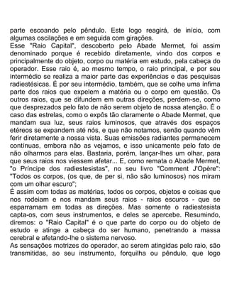 parte escoando pelo pêndulo. Este logo reagirá, de início, com
algumas oscilações e em seguida com girações.
Esse "Raio Capital", descoberto pelo Abade Mermet, foi assim
denominado porque é recebido diretamente, vindo dos corpos e
principalmente do objeto, corpo ou matéria em estudo, pela cabeça do
operador. Esse raio é, ao mesmo tempo, o raio principal, e por seu
intermédio se realiza a maior parte das experiências e das pesquisas
radiestésicas. É por seu intermédio, também, que se colhe uma ínfima
parte dos raios que expelem a matéria ou o corpo em questão. Os
outros raios, que se difundem em outras direções, perdem-se, como
que desprezados pelo fato de não serem objeto de nossa atenção. É o
caso das estrelas, como o expôs tão claramente o Abade Mermet, que
mandam sua luz, seus raios luminosos, que através dos espaços
etéreos se expandem até nós, e que não notamos, senão quando vêm
ferir diretamente a nossa vista. Suas emissões radiantes permanecem
contínuas, embora não as vejamos, e isso unicamente pelo fato de
não olharmos para elas. Bastaria, porém, lançar-Ihes um olhar, para
que seus raios nos viessem afetar... E, como remata o Abade Mermet,
"o Príncipe dos radiestesistas", no seu livro "Comment J'Opère":
"Todos os corpos, (os que, de per si, não são luminosos) nos miram
com um olhar escuro";
É assim com todas as matérias, todos os corpos, objetos e coisas que
nos rodeiam e nos mandam seus raios - raios escuros - que se
esparramam em todas as direções. Mas somente o radiestesista
capta-os, com seus instrumentos, e deles se apercebe. Resumindo,
diremos: o "Raio Capital" é o que parte do corpo ou do objeto de
estudo e atinge a cabeça do ser humano, penetrando a massa
cerebral e afetando-lhe o sistema nervoso.
As sensações motrizes do operador, ao serem atingidas pelo raio, são
transmitidas, ao seu instrumento, forquilha ou pêndulo, que logo
 
