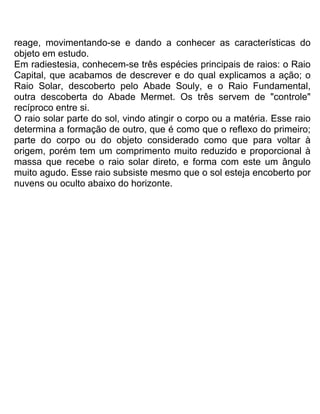 reage, movimentando-se e dando a conhecer as características do
objeto em estudo.
Em radiestesia, conhecem-se três espécies principais de raios: o Raio
Capital, que acabamos de descrever e do qual explicamos a ação; o
Raio Solar, descoberto pelo Abade Souly, e o Raio Fundamental,
outra descoberta do Abade Mermet. Os três servem de "controle"
recíproco entre si.
O raio solar parte do sol, vindo atingir o corpo ou a matéria. Esse raio
determina a formação de outro, que é como que o reflexo do primeiro;
parte do corpo ou do objeto considerado como que para voltar à
origem, porém tem um comprimento muito reduzido e proporcional à
massa que recebe o raio solar direto, e forma com este um ângulo
muito agudo. Esse raio subsiste mesmo que o sol esteja encoberto por
nuvens ou oculto abaixo do horizonte.
 