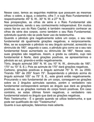Nesse caso, temos as seguintes matérias que possuem as mesmas
cifras: o cobre, a água, o estanho, cifra 7, e cujo Raio Fundamental é
respectivamente: 45° S. W., 30° N. W. e 27° N. E.
Nas prospecções, as cifras de série e o Raio Fundamental são
imprescindíveis, sendo o seu conhecimento indispensável. Em muitos
casos faz-se uso do Raio Capital; é também necessário conhecer as
cifras de série dos corpos, como também o seu Raio Fundamental,
sobretudo quando não se pode fazer uso da testemunha.
Quando o pêndulo gira negativamente sobre um corpo, o seu raio
fundamental dá igualmente girações negativas, e reciprocamente.
Mas, se se suspende o pêndulo no seu ângulo azimutal, acrescido ou
diminuído de 180°, segundo o caso, o pêndulo gira como se o seu raio
fundamental fosse aumentado ou diminuído de 180°. Nesse caso,
suas girações são negativas. Assim, a greda ou calcário, cujo raio
fundamental é Norte, dará girações positivas, se apresentarmos o
pêndulo ao sul, girando-o então negativamente.
Tório, ângulo azimutal 350° N. W. (ou 10° N. W., diminuído de 180°,
170° ou 10° S. E.). Pois ao azimute de 170° dará girações negativas.
Carbono, girações positivas e ângulo azimutal 75° S. W. ou 2550.
Tirando 180° de 255° ficam 75°. Suspendendo o pêndulo acima do
ângulo azimutal 105° ou 75° S. E., este girará então negativamente.
Procurando o raio fundamental de um corpo, conseguem-se girações
sobre os 2 ângulos azimutais opostos, porém o verdadeiro raio
fundamental corresponderá sempre ao ângulo que dará as girações
positivas, se as girações normais do corpo forem positivas. Em caso
contrário, se estas últimas forem negativas, o verdadeiro raio
fundamental estará no ângulo que dará as girações negativas.
Raio Testemunha - É o gerado quando se utiliza testemunha, e que
pode ser qualificado de raio "Testemunha".
Quanto à sua aplicação, falaremos mais adiante.
 
