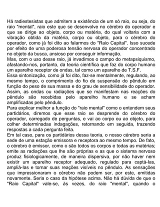 Há radiestesistas que admitem a existência de um só raio, ou seja, do
raio "mental", raio este que se desenvolve no cérebro do operador e
que se dirige ao objeto, corpo ou matéria, do qual voltaria com a
vibração obtida da matéria, corpo ou objeto, para o cérebro do
operador, como já foi dito ao falarmos do "Raio Capital". Isso sucede
por efeito de uma poderosa tensão nervosa do operador concentrado
no objeto da busca, ansioso por conseguir informação.
Mas, com o uso desse raio, já invadimos o campo do metapsiquismo,
afastando-nos, portanto, da teoria científica que faz do corpo humano
um aparelho receptor de ondas, tal como um aparelho de T.S.F.
Essa sintonização, como já foi dito, faz-se mentalmente, regulando, ao
mesmo tempo, o comprimento do fio de suspensão do pêndulo em
função do peso de sua massa e do grau de sensibilidade do operador.
Assim, as ondas ou radiações que se manifestam nas reações do
pêndulo são recebidas pelo aparelho humano e se acham
amplificadas pelo pêndulo.
Para explicar melhor a função do "raio mental" como o entendem seus
partidários, diremos que esse raio se desprende do cérebro do
operador, carregado de perguntas, e vai ao corpo ou ao objeto, para
colher determinadas indagações, retornando em seguida, trazendo
respostas a cada pergunta feita.
Em tal caso, para os partidários dessa teoria, o nosso cérebro seria a
sede de uma estação emissora e receptora ao mesmo tempo. De fato,
o cérebro é emissor, como o são todos os corpos e todas as matérias;
emite as radiações que lhe são próprias e as que o sistema nervoso
produz fisiologicamente, de maneira dispersiva, por não haver nem
existir um aparelho receptor adequado, regulado para captá-Ias,
ampliá-Ias e tornar suas reações visíveis no pêndulo. As sensações
que impressionaram o cérebro não podem ser, por este, emitidas
novamente. Seria o caso da hipótese acima. Não há dúvida de que o
"Raio Capital" vale-se, às vezes, do raio "mental", quando o
 