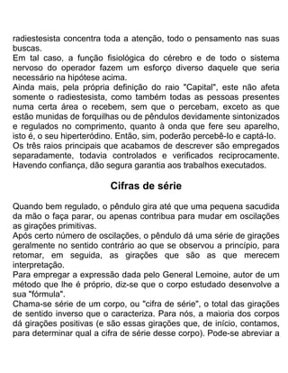 radiestesista concentra toda a atenção, todo o pensamento nas suas
buscas.
Em tal caso, a função fisiológica do cérebro e de todo o sistema
nervoso do operador fazem um esforço diverso daquele que seria
necessário na hipótese acima.
Ainda mais, pela própria definição do raio "Capital", este não afeta
somente o radiestesista, como também todas as pessoas presentes
numa certa área o recebem, sem que o percebam, exceto as que
estão munidas de forquilhas ou de pêndulos devidamente sintonizados
e regulados no comprimento, quanto à onda que fere seu aparelho,
isto é, o seu hiperteródino. Então, sim, poderão percebê-Io e captá-Io.
Os três raios principais que acabamos de descrever são empregados
separadamente, todavia controlados e verificados reciprocamente.
Havendo confiança, dão segura garantia aos trabalhos executados.
Cifras de série
Quando bem regulado, o pêndulo gira até que uma pequena sacudida
da mão o faça parar, ou apenas contribua para mudar em oscilações
as girações primitivas.
Após certo número de oscilações, o pêndulo dá uma série de girações
geralmente no sentido contrário ao que se observou a princípio, para
retomar, em seguida, as girações que são as que merecem
interpretação.
Para empregar a expressão dada pelo General Lemoine, autor de um
método que lhe é próprio, diz-se que o corpo estudado desenvolve a
sua "fórmula".
Chama-se série de um corpo, ou "cifra de série", o total das girações
de sentido inverso que o caracteriza. Para nós, a maioria dos corpos
dá girações positivas (e são essas girações que, de início, contamos,
para determinar qual a cifra de série desse corpo). Pode-se abreviar a
 