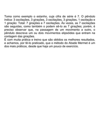 Toma como exemplo o estanho, cuja cifra de série é 7. O pêndulo
indica: 3 oscilações, 3 girações, 3 oscilações, 3 girações, 1 oscilação e
1 giração: Total: 7 girações e 7 oscilações. Às vezes, as 7 oscilações
são seguidas, como também o podem sê-Io as 7 girações; porém, é
preciso observar que, na passagem de um movimento a outro, o
pêndulo descreve um ou dois movimentos elipsóides que entram na
contagem das girações.
É com muita prática e treino que são obtidos os melhores resultados,
e achamos, por tê-Io praticado, que o método do Abade Mermet é um
dos mais práticos, desde que haja um pouco de exercício.
 