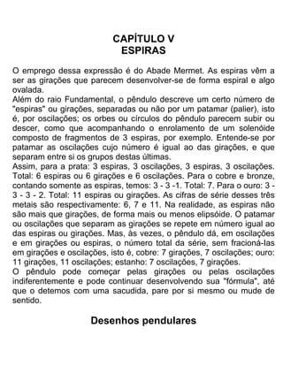 CAPÍTULO V
ESPlRAS
O emprego dessa expressão é do Abade Mermet. As espiras vêm a
ser as girações que parecem desenvolver-se de forma espiral e algo
ovalada.
Além do raio Fundamental, o pêndulo descreve um certo número de
"espiras" ou girações, separadas ou não por um patamar (palier), isto
é, por oscilações; os orbes ou círculos do pêndulo parecem subir ou
descer, como que acompanhando o enrolamento de um solenóide
composto de fragmentos de 3 espiras, por exemplo. Entende-se por
patamar as oscilações cujo número é igual ao das girações, e que
separam entre si os grupos destas últimas.
Assim, para a prata: 3 espiras, 3 oscilações, 3 espiras, 3 oscilações.
Total: 6 espiras ou 6 girações e 6 oscilações. Para o cobre e bronze,
contando somente as espiras, temos: 3 - 3 -1. Total: 7. Para o ouro: 3 -
3 - 3 - 2. Total: 11 espiras ou girações. As cifras de série desses três
metais são respectivamente: 6, 7 e 11. Na realidade, as espiras não
são mais que girações, de forma mais ou menos elipsóide. O patamar
ou oscilações que separam as girações se repete em número igual ao
das espiras ou girações. Mas, às vezes, o pêndulo dá, em oscilações
e em girações ou espiras, o número total da série, sem fracioná-Ias
em girações e oscilações, isto é, cobre: 7 girações, 7 oscilações; ouro:
11 girações, 11 oscilações; estanho: 7 oscilações, 7 girações.
O pêndulo pode começar pelas girações ou pelas oscilações
indiferentemente e pode continuar desenvolvendo sua "fórmula", até
que o detemos com uma sacudida, pare por si mesmo ou mude de
sentido.
Desenhos pendulares
 