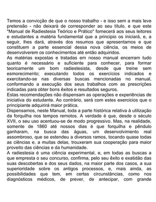Temos a convicção de que o nosso trabalho - e isso sem a mais leve
pretensão - não deixará de corresponder ao seu título, e que este
"Manual de Radiestesia Teórico e Prático" fornecerá aos seus leitores
e estudantes a matéria fundamental que a principio os iniciará, e, a
seguir, lhes dará, através dos resumos que apresentamos e que
constituem a parte essencial dessa nova ciência, os meios de
desenvolverem os conhecimentos até então adquiridos.
As matérias expostas e tratadas em nosso manual encerram tudo
quanto é necessário e suficiente para conhecer, para formar
teoricamente um bom radiestesista, desde que treine sem
esmorecimento; executando todos os exercícios indicados e
exercitando-se nas diversas buscas mencionadas no manual,
conformando a execução dos seus trabalhos com as prescrições
indicadas para obter bons êxitos e resultados seguros.
Estas recomendações não dispensam as operações e experiências de
iniciativa do estudante. Ao contrário, será com estes exercicios que o
principiante adquirirá maior prática.
Dispensamos, neste Manual, toda a parte histórica relativa à utilização
da forquilha nos tempos remotos. A verdade é que, desde o século
XVII, o seu uso acentuou-se de modo progressivo. Mas, na realidade,
somente de 1860 até nossos dias é que forquilha e pêndulo
ganharam, na busca das águas, um desenvolvimento real
assombroso, que se estendeu a diversos ramos, tocando quase todas
as ciências e, a muitas delas, trouxeram sua cooperação para maior
proveito das ciências e da humanidade.
A radiestesia é uma ciência experimental, e, em todas as buscas a
que empresta o seu concurso, confirma, pelo seu êxito e exatidão das
suas descobertas e dos seus dados, na maior parte dos casos, a sua
superioridade sobre os antigos processos, e, mais ainda, as
possibilidades que tem, em certas circunstâncias, como nos
diagnósticos médicos, de prever, de antecipar, com grande
 