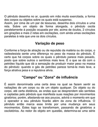O pêndulo desenha no ar, quando em mão muito exercitada, a forma
dos corpos ou objetos sobre os quais está suspenso.
Assim, por cima de um par de tesouras, desenha dois círculos e uma
reta. Sobre um objeto de forma alongada, o pêndulo oscila
paralelamente à posição ocupada por ele; acima de óculos, 2 círculos
em girações e mais 2 retas em oscilações, com ainda umas oscilações
paralelas à reta que une os dois círculos.
Variação de peso
Conforme a força de atração ou de repulsão da matéria ou do corpo, o
radiestesista sente uma diferença no peso da massa do pêndulo. É
certo que há corpos sobre os quais o pêndulo parece mais pesado,
posto que sobre outros o sentimos mais leve. É o que se dá com o
petróleo líquido que dá a sensação de produzir maior peso na massa
do pêndulo: quando o gás de petróleo parece torná-Ia mais leve, a
força atrativa pesa e a repulsiva alivia.
"Campo" ou "Zona" de influência
É assim denominada uma certa área na qual se fazem sentir as
radiações de um corpo ou de um objeto qualquer. Do objeto ou do
corpo, até certa distância, as ondas que se desprendem são sentidas
e captadas pelo pêndulo que manifesta suas reações por movimentos
giratórios; porém, afastando-se aos poucos, advirá o momento em que
o operador e seu pêndulo ficarão além da zona de influência. O
pêndulo então marca esse limite por uma mudança em seus
movimentos. Estes logo se transformam, passando de giratórios a
oscilatórios. Ao redor do objeto em questão, determina-se uma série
 