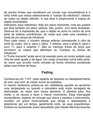 de pontos limites que constituem um círculo cuja circunferência é a
linha limite que marca exteriormente o "campo de influência", relativo
ao corpo ou objeto referido. A sua área é proporcional à massa do
objeto considerado.
Indicamos essa referência, feita em plano horizontal, mas ela poderá
ser feita também em plano vertical, não, porém, com tanta facilidade.
Deve-se ter a impressão de, que o objeto se acha no centro de uma
série de esferas concêntricas, de modo que cada uma constitua o
limite de um campo de influência.
Para cada corpo, o número dessas esferas corresponde à cifra de
série do corpo, isto é, para o cobre, 7 esferas, para a prata 6, para o
ouro 11, para o estanho 7. São as mesmas linhas de força que
envolvem os corpos que delimitam os "Campos ou Zonas de
Influência" .
A "Fonte manante" pode servir de exemplo para um corpo isolado cuja
cifra de série iguala a da água. Um corpo encerrado numa beta acha-
se como que envolto numa camada de forma cilíndrica constituída
pelas suas linhas de força.
Fading
Conhece-se em T.S.F. essa espécie de desmaio ou desaparecimento
do som, que vem, às vezes, turvar as audições.
O mesmo fenômeno produz-se em radiestesia quando se aproxima
uma tempestade ou quando a atmosfera está muito carregada de
eletricidade, às vezes sem causa aparente. O pêndulo pára, fica
inerte, e se recusa a fazer o menor movimento. Essa interrupção
momentânea, espécie de síncope que ataca e paralisa o instrumento,
constitui um grave inconveniente que obriga o radiestesista a
abandonar por um tempo, geralmente certo, as suas experiências.
Embora se recomende (meio descoberto pelo Abade Mermet) levantar
 