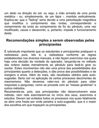 um dedo na direção do sol, ou seja, a mão armada de uma ponta
metálica - ou, simplesmente, de um lápis -, mantida verticalmente.
Explica-se: que o "fading" seria devido a uma perturbação magnética
que modifica o comprimento das ondas, correspondendo o
comprimento da onda ao comprimento do fio do pêndulo; uma vez
modificado, causa o desacordo, e, portanto, impede o funcionamento
deste.
Recomendações simples a serem observadas pelos
principiantes
É sobretudo importante que os estudantes e principiantes pratiquem a
radiestesia pura, isto é, a radiestesia conforme as regras
estabelecidas nos diversos manuais, e não façam exercícios nos quais
haja uma decisão da vontade do operador, lançando-se no método
das ordens dadas mentalmente ao pêndulo para fazê-lo girar ou
oscilar. Estes movimentos não são uma prova das possibilidades dos
principiantes quanto a detecções, e dão prova das possibilidades e de
margens a erros. Além do mais, são resultados obtidos pela auto-
sugestão. Seria cair na aplicação de certos processos decorrentes do
mesmerismo. Não devemos valer-nos do pêndulo para obter
respostas a perguntas, como se procede com as "mesas giratórias" e
outros métodos.
Recomenda-se, pois, aos principiantes não desenvolverem esse
método, nem nele exercitarem-se no início dos seus, exercícios e
estudos. Devem ser evitados todos os processos nos quais fatalmente
se abre uma fresta por onde penetra a auto-sugestão, que é o maior
dos escolhos em que tropeçam os principiantes.
 