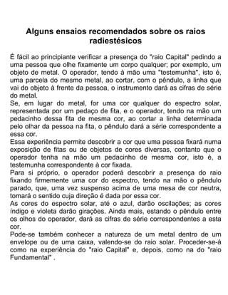 Alguns ensaios recomendados sobre os raios
radiestésicos
É fácil ao principiante verificar a presença do "raio Capital" pedindo a
uma pessoa que olhe fixamente um corpo qualquer; por exemplo, um
objeto de metal. O operador, tendo à mão uma "testemunha", isto é,
uma parcela do mesmo metal, ao cortar, com o pêndulo, a linha que
vai do objeto à frente da pessoa, o instrumento dará as cifras de série
do metal.
Se, em lugar do metal, for uma cor qualquer do espectro solar,
representada por um pedaço de fita, e o operador, tendo na mão um
pedacinho dessa fita de mesma cor, ao cortar a linha determinada
pelo olhar da pessoa na fita, o pêndulo dará a série correspondente a
essa cor.
Essa experiência permite descobrir a cor que uma pessoa fixará numa
exposição de fitas ou de objetos de cores diversas, contanto que o
operador tenha na mão um pedacinho de mesma cor, isto é, a
testemunha correspondente à cor fixada.
Para si próprio, o operador poderá descobrir a presença do raio
fixando firmemente uma cor do espectro, tendo na mão o pêndulo
parado, que, uma vez suspenso acima de uma mesa de cor neutra,
tomará o sentido cuja direção é dada por essa cor.
As cores do espectro solar, até o azul, darão oscilações; as cores
índigo e violeta darão girações. Ainda mais, estando o pêndulo entre
os olhos do operador, dará as cifras de série correspondentes a esta
cor.
Pode-se também conhecer a natureza de um metal dentro de um
envelope ou de uma caixa, valendo-se do raio solar. Proceder-se-á
como na experiência do "raio Capital" e, depois, como na do "raio
Fundamental" .
 