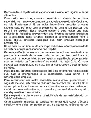 Recomenda-se repetir essas experiências amiúde, em lugares e horas
diferentes.
Com muito treino, chegar-se-á a descobrir a natureza de um metal
escondido num envelope ou numa caixa; valendo-se do raio Capital ou
do raio Fundamental. É da maior importância proceder a essas
experiências, somente com a presença de uma única pessoa, que
servirá de auxiliar. Essa recomendação é para evitar que haja
profusão de radiações provenientes das diversas pessoas presentes
às experiências; seus olhares, fixando-se altemadamente num e
noutro objeto, emitiriam radiações que iriam produzir alterações
parasitárias.
Se se trata de um ímã ou de um corpo radioativo, não há necessidade
de testemunha para descobrir o raio Capital.
Outra experiência curiosa é a que consiste em colocar na mão de uma
pessoa uma moeda de bronze, prata ou ouro, e dizer qual é a mão
que contém a moeda. Mas, ao se repetir a experiência, pode suceder
que, em virtude da "remanência" do metal, não haja êxito. O metal
deixa a sua impregnação na mão. Em tal caso, deve-se desimpregnar
as mãos.
Mais adiante, daremos a explicação dos dois fenômenos radiestésicos
que são: a impregnação e a remanência. Esta última é a
conseqüência daquela.
Para reconhecer um metal escondido numa caixa, preconiza-se o
seguinte método: estender no chão um fio de cobre de uns 20 a 30 m
de comprimento; colocar numa das extremidades a caixa contendo o
metal; na outra extremidade, o operador procurará descobrir qual o
metal que está em seu interior.
Essa experiência demonstra a possibilidade de ser estabelecido um
"relais" radiestésico.
Outro exercício interessante consiste em tomar dois copos d'água e
dissolver num deles um pouco de sal, de açúcar ou glóbulos de um
 