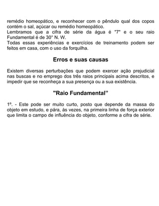 remédio homeopático, e reconhecer com o pêndulo qual dos copos
contém o sal, açúcar ou remédio homeopático.
Lembramos que a cifra de série da água é "7" e o seu raio
Fundamental é de 30° N. W.
Todas essas experiências e exercícios de treinamento podem ser
feitos em casa, com o uso da forquilha.
Erros e suas causas
Existem diversas perturbações que podem exercer ação prejudicial
nas buscas e no emprego dos três raios principais acima descritos, e
impedir que se reconheça a sua presença ou a sua existência.
"Raio Fundamental”
1º. - Este pode ser muito curto, posto que depende da massa do
objeto em estudo, e pára, às vezes, na primeira linha de força exterior
que limita o campo de influência do objeto, conforme a cifra de série.
 