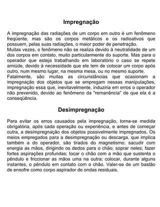 Impregnação
A impregnação das radiações de um corpo em outro é um fenômeno
freqüente, mas são os corpos metálicos e os radioativos que
possuem, pelas suas radiações, o maior poder de penetração.
Muitas vezes, o fenômeno não se realiza devido à neutralidade de um
dos corpos em contato, muito particularmente do suporte. Mas para o
operador que esteja trabalhando em laboratório o caso se repete
amiúde, devido à necessidade que ele tem de colocar um corpo após
outro, num mesmo lugar, na mesma mesa, ou no mesmo suporte.
Fatalmente, são muitas as circunstâncias que ocasionam a
impregnação dos objetos que se empregam nessas manipulações,
impregnação essa que, inevitavelmente, induziria em erros o operador
não prevenido, devido ao fenômeno da "remanência" de que ela é a
conseqüência.
Desimpregnação
Para evitar os erros causados pela impregnação, torna-se medida
obrigatória, após cada operação ou experiência, e antes de começar
outra, a desimpregnação dos objetos possivelmente impregnados. Os
meios empregados para a desimpregnação ou descarga, que implica
também a do operador, são tirados do magnetismo: sacudir com
energia as mãos, dirigindo os dedos para o chão; soprar neles; fazer
fortes aspirações profundas; tocar o chão com a mão que sustenta o
pêndulo e friccionar as mãos uma na outra; colocar, durante alguns
instantes, o pêndulo em contato com o chão. Valer-se de um bastão
de enxofre como corpo aspirador de ondas residuais.
 