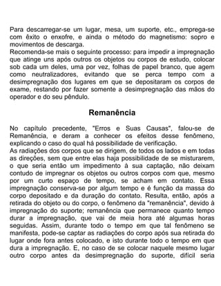 Para descarregar-se um lugar, mesa, um suporte, etc., emprega-se
com êxito o enxofre, e ainda o método do magnetismo: sopro e
movimentos de descarga.
Recomenda-se mais o seguinte processo: para impedir a impregnação
que atinge uns após outros os objetos ou corpos de estudo, colocar
sob cada um deles, uma por vez, folhas de papel branco, que agem
como neutralizadores, evitando que se perca tempo com a
desimpregnação dos lugares em que se depositaram os corpos de
exame, restando por fazer somente a desimpregnação das mãos do
operador e do seu pêndulo.
Remanência
No capítulo precedente, "Erros e Suas Causas", falou-se de
Remanência, e deram a conhecer os efeitos desse fenômeno,
explicando o caso do qual há possibilidade de verificação.
As radiações dos corpos que se dirigem, de todos os lados e em todas
as direções, sem que entre elas haja possibilidade de se misturarem,
o que seria então um impedimento à sua captação, não deixam
contudo de impregnar os objetos ou outros corpos com que, mesmo
por um curto espaço de tempo, se acham em contato. Essa
impregnação conserva-se por algum tempo e é função da massa do
corpo depositado e da duração do contato. Resulta, então, após a
retirada do objeto ou do corpo, o fenômeno da "remanência", devido à
impregnação do suporte; remanência que permanece quanto tempo
durar a impregnação, que vai de meia hora até algumas horas
seguidas. Assim, durante todo o tempo em que tal fenômeno se
manifesta, pode-se captar as radiações do corpo após sua retirada do
lugar onde fora antes colocado, e isto durante todo o tempo em que
dura a impregnação. E, no caso de se colocar naquele mesmo lugar
outro corpo antes da desimpregnação do suporte, difícil seria
 