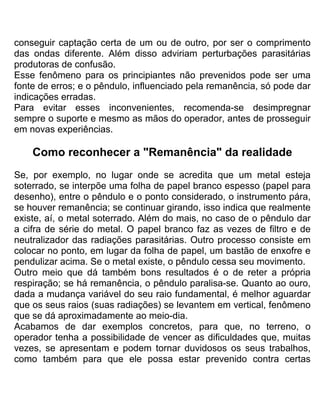 conseguir captação certa de um ou de outro, por ser o comprimento
das ondas diferente. Além disso adviriam perturbações parasitárias
produtoras de confusão.
Esse fenômeno para os principiantes não prevenidos pode ser uma
fonte de erros; e o pêndulo, influenciado pela remanência, só pode dar
indicações erradas.
Para evitar esses inconvenientes, recomenda-se desimpregnar
sempre o suporte e mesmo as mãos do operador, antes de prosseguir
em novas experiências.
Como reconhecer a "Remanência" da realidade
Se, por exemplo, no lugar onde se acredita que um metal esteja
soterrado, se interpõe uma folha de papel branco espesso (papel para
desenho), entre o pêndulo e o ponto considerado, o instrumento pára,
se houver remanência; se continuar girando, isso indica que realmente
existe, aí, o metal soterrado. Além do mais, no caso de o pêndulo dar
a cifra de série do metal. O papel branco faz as vezes de filtro e de
neutralizador das radiações parasitárias. Outro processo consiste em
colocar no ponto, em lugar da folha de papel, um bastão de enxofre e
pendulizar acima. Se o metal existe, o pêndulo cessa seu movimento.
Outro meio que dá também bons resultados é o de reter a própria
respiração; se há remanência, o pêndulo paralisa-se. Quanto ao ouro,
dada a mudança variável do seu raio fundamental, é melhor aguardar
que os seus raios (suas radiações) se levantem em vertical, fenômeno
que se dá aproximadamente ao meio-dia.
Acabamos de dar exemplos concretos, para que, no terreno, o
operador tenha a possibilidade de vencer as dificuldades que, muitas
vezes, se apresentam e podem tornar duvidosos os seus trabalhos,
como também para que ele possa estar prevenido contra certas
 