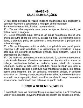 IMAGENS:
SUAS ELIMINAÇÕES
O raio solar provoca às vezes imagens magnéticas que enganam o
operador fazendo-o considerar a miragem como realidade.
Para vencer essas dificuldades, recomenda-se:
1º. - Ter na mão esquerda uma ponta de aço; o pêndulo, então, se
detém sobre a imagem.
2º. - Se se prospecta água, crava-se um prego no chão ou põe-se uma
chave ou outro objeto de ferro ou de aço na mão. Se realmente existe
água, o pêndulo pára; se continuar a movimentar-se é porque está
sobre a imagem.
3º. - Se se interpuser entre o chão e o pêndulo um papel preto,
espesso e de grão apertado, e o instrumento se imobilizar, a água
será real, ela existirá; se continuar girando, será miragem. (Esse é o
processo do Sr. Nicoul).
4º. - De todos os processos, o mais apreciado é, como o antecedente,
o do Abade Mermet. Consiste em elevar o pêndulo até a altura da
cabeça, mantendo-o imóvel, e, partindo desse estado de repouso
voluntário, descer a mão com o pêndulo, muito devagar, até tocar o
chão; se nessa descida o pêndulo não manifestar reação, ele estará
sobre uma imagem. Se, ao contrário, enquanto descer, o pêndulo
encontrar um plano qualquer, opondo-lhe resistência, movimentar-se-á
ao modo de prospecção, dando as cifras de série do corpo ou matéria
ai soterrada, confirmando que estamos no ponto certo.
ERROS A SEREM EVITADOS
É sobretudo entre os principiantes que o raio Capital e a "Freqüência
Média" do operador (moyenne frequence) podem ser causas de erros.
 