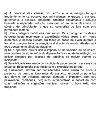 a) A principal das causas dos erros é a auto-sugestão que
freqüentemente se observa nos principiantes. e graças a ela que,
geralmente, o pêndulo, obediente, confirma exatamente a solução
buscada e esperada, solução essa que só se acha plasmada no
cérebro do principiante, e que se concretiza de fato num erro
puramente material.
b) Uma contagem defeituosa das séries. Para corrigir erros dessa
natureza basta recomeçar a experiência várias vezes e em horas
diferentes. A pessoa cuidará em todos os casos de evitar durante o
trabalho qualquer falta de atenção e distração da mente. Afastar-se-á
todo pensamento alheio ao trabalho.
c) Se o operador estiver sob o império do nervosismo ou da cólera,
sem dominio de si; se sofrer de depressão fisica ou de inquietação; se
estiver cansado por excesso de trabalho; se estiver doente ou
indisposto.
d) Sensibilidade exagerada ou insuficiente pode também ser causa de
enganos. Esse defeito é corrigido com o exercicio moderado.
e) Finalmente, devem ser considerados como causa de erros a
presença de pessoas ignorantes do assunto, verdadeiros parasitas
que devem ser evitados, porque distraem e impedem, com seu
palavreado, zombarias, perguntas intempestivas e sobretudo com
suas radiações e sugestões mentais nocivas, o bom êxito dos
trabalhos.
 