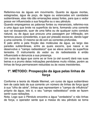 Referimo-nos às águas em movimento. Quanto às águas mortas,
estagnadas, água de poço, de lagoa ou estancadas em cavidades
subterrâneas, elas não dão emanações assaz fortes, para que o vedor
possa ver influenciada a sua forquilha ou o seu pêndulo.
Quando empregamos as palavras fontes ou mananciais, referimo-nos
a uma água que brote na superfície da terra, formando uma corrente
que vai escapando, quer de uma falha ou de qualquer outro conduto
natural, ou de água que procura uma passagem por infiltração, em
terrenos pouco consistentes, e que por pressão escoa-se, dando lugar
a uma corrente. O mesmo se dá com as correntes profundas.
É pelo atrito e pela fricção das moléculas da água, ao largo das
paredes subterrâneas, entre as quais escorre, que nasce e se
desenvolve o "campo radiestésico" que se eleva acima da superfície
terrestre. O instrumento do vedor ou do radiestesista é então
influenciado e denuncia a sua presença.
Um curso de água que corre ao ar livre (a ciel ouvert) dará nas suas
beiras e a prumo delas indicações pendulares muito nítidas, porém as
linhas de força permanecem reduzidas ou às vezes inexistentes.
1º. MÉTODO: Prospecção da água pelas linhas de
força
Conforme a teoria do Abade Mermet, um curso de água subterrâneo
tem de cada lado de sua corrente um número de linhas de força igual
à sua "cifra de série", linhas que representam o "campo de influência"
próprio da água, isto é, o seu "campo radiestésico" onde se fazem
sentir suas radiações.
Nota. Logo que o Pêndulo encontra a água "verdadeira" e não linhas
de força, o operador sente que a massa do seu pêndulo se torna
 