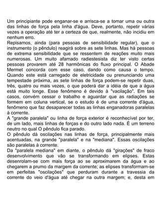 Um principiante pode enganar-se e arrisca-se a tomar uma ou outra
das linhas de força pela linha d'água. Deve, portanto, repetir várias
vezes a operação até ter a certeza de que, realmente, não incidiu em
nenhum erro.
Repisamos, ainda (para pessoas de sensibilidade regular), que o
instrumento (o pêndulo) reagirá sobre as sete linhas. Mas há pessoas
de extrema sensibilidade que se ressentem de reações muito mais
numerosas. Um muito afamado radiestesista diz ter visto certas
pessoas provarem até 28 harmônicas do fluxo principal. O Abade
Mermet concorda com esse caso, dando como causa o tempo.
Quando este está carregado de eletricidade ou prenunciando uma
tempestade próxima, as sete linhas de força podem-se repetir duas,
três, quatro ou mais vezes, o que poderá dar a idéia de que a água
está muito longe. Esse fenômeno é devido à "vacilação". Em tais
casos, convém cessar o trabalho e aguardar que as radiações se
formem em coluna vertical, se o estudo é de uma corrente d'água,
fenômeno que faz desaparecer todas as linhas enganadoras paralelas
à corrente.
A "grande paralela" ou linha de força exterior é reconhecível por ter,
de um lado, mais linhas de forças e do outro lado nada. É um terreno
neutro no qual O pêndulo fica parado.
O pêndulo dá oscilações nas linhas de força, principalmente mais
acentuadas, na grande "paralela" e na "mediana". Essas oscilações
são paralelas à corrente.
Da "paralela mediana" em diante, o pêndulo dá "girações" de fraco
desenvolvimento que vão se transformando em elipses. Estas
desenrolam-se com mais força ao se aproximarem da água e ao
chegarem a prumo da margem da corrente; as elipses transformam-se
em perfeitas "oscilações" que perduram durante a travessia da
corrente do veio d'água até chegar na outra margem; e, desta em
 